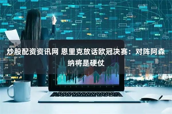 炒股配资资讯网 恩里克放话欧冠决赛：对阵阿森纳将是硬仗