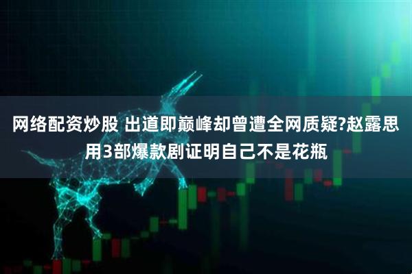 网络配资炒股 出道即巅峰却曾遭全网质疑?赵露思用3部爆款剧证明自己不是花瓶