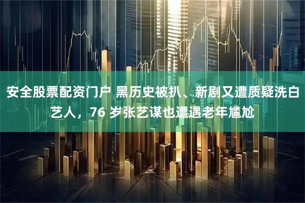 安全股票配资门户 黑历史被扒、新剧又遭质疑洗白艺人，76 岁张艺谋也遭遇老年尴尬
