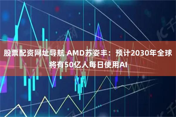股票配资网址导航 AMD苏姿丰：预计2030年全球将有50亿人每日使用AI