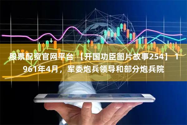 股票配资官网平台 【开国功臣图片故事254】 1961年4月，军委炮兵领导和部分炮兵院