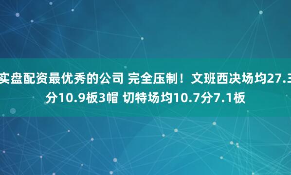 实盘配资最优秀的公司 完全压制！文班西决场均27.3分10.9板3帽 切特场均10.7分7.1板