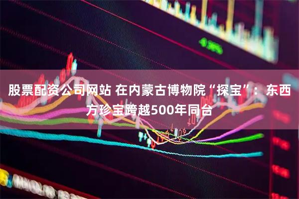 股票配资公司网站 在内蒙古博物院“探宝”：东西方珍宝跨越500年同台